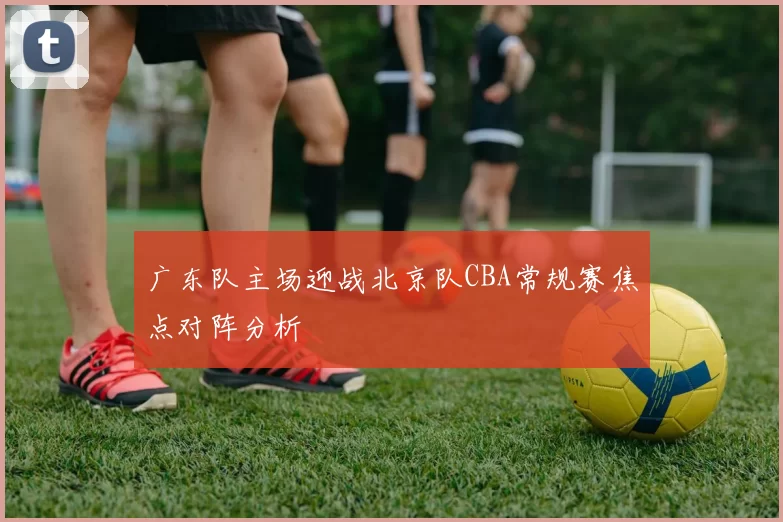 广东队主场迎战北京队CBA常规赛焦点对阵分析