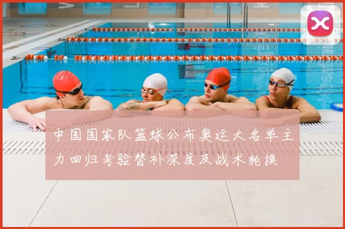 中国国家队篮球公布奥运大名单主力回归考验替补深度及战术轮换