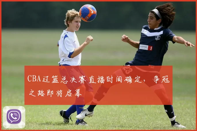 CBA辽篮总决赛直播时间确定，争冠之路即将启幕