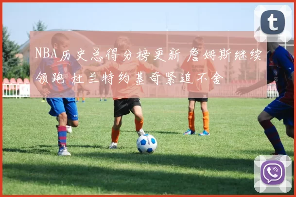 NBA历史总得分榜更新 詹姆斯继续领跑 杜兰特约基奇紧追不舍