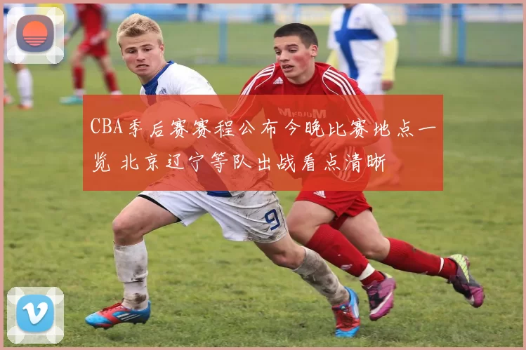 CBA季后赛赛程公布今晚比赛地点一览 北京辽宁等队出战看点清晰