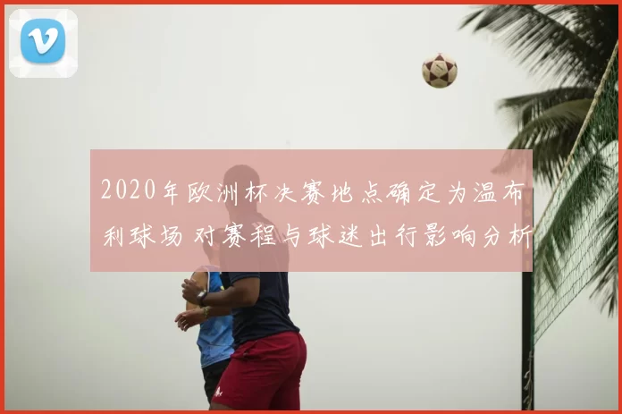 2020年欧洲杯决赛地点确定为温布利球场 对赛程与球迷出行影响分析