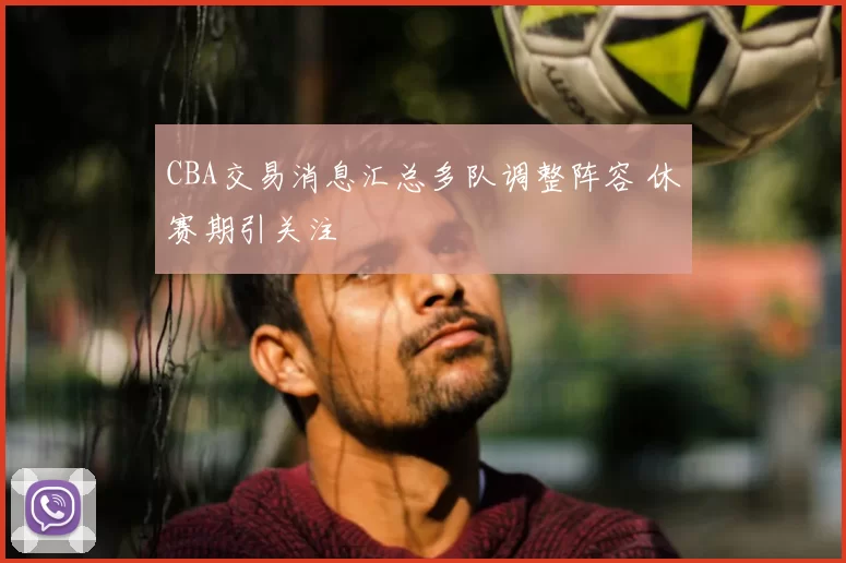 CBA交易消息汇总多队调整阵容 休赛期引关注