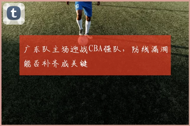 广东队主场迎战CBA强队，防线漏洞能否补齐成关键