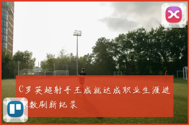 C罗英超射手王成就达成职业生涯进球数刷新纪录