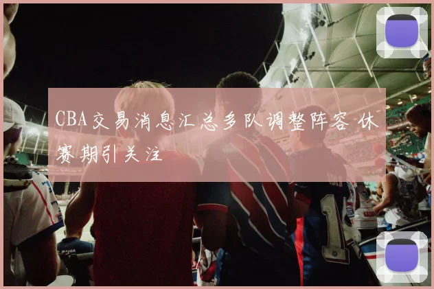 CBA交易消息汇总多队调整阵容 休赛期引关注