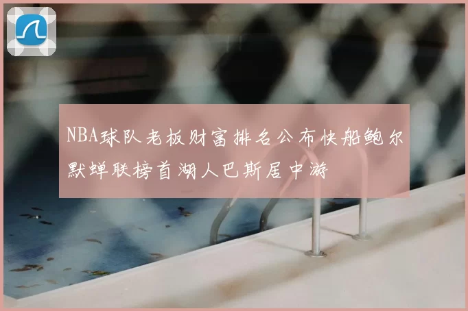 NBA球队老板财富排名公布快船鲍尔默蝉联榜首湖人巴斯居中游