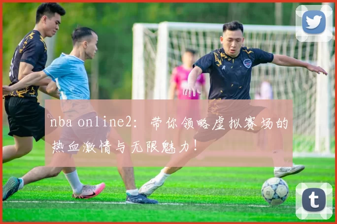 nba online2：带你领略虚拟赛场的热血激情与无限魅力！