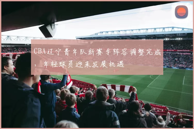 CBA辽宁青年队新赛季阵容调整完成，年轻球员迎来发展机遇