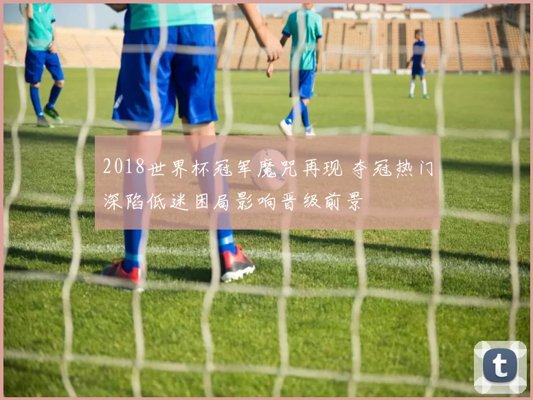 2018世界杯冠军魔咒再现 夺冠热门深陷低迷困局影响晋级前景