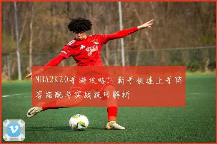 NBA2K20手游攻略：新手快速上手阵容搭配与实战技巧解析