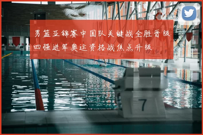 男篮亚锦赛中国队关键战全胜晋级四强进军奥运资格战焦点升级