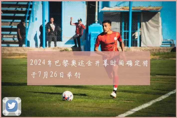 2024年巴黎奥运会开幕时间确定将于7月26日举行