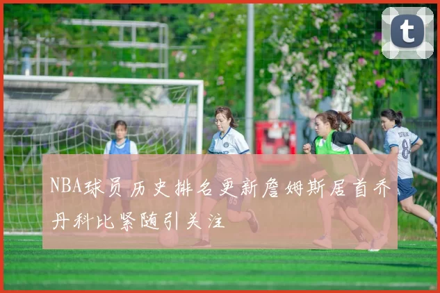 NBA球员历史排名更新詹姆斯居首乔丹科比紧随引关注
