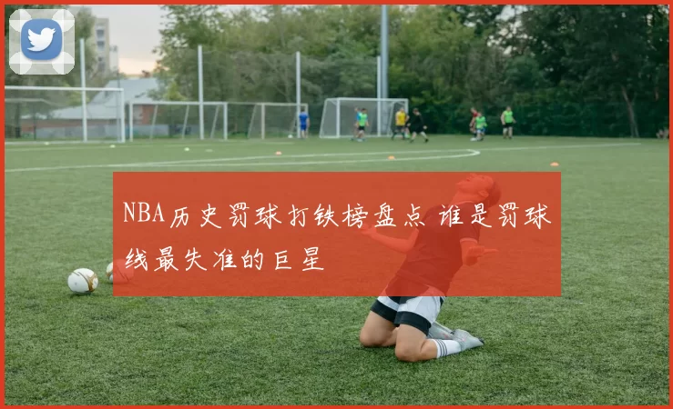NBA历史罚球打铁榜盘点 谁是罚球线最失准的巨星