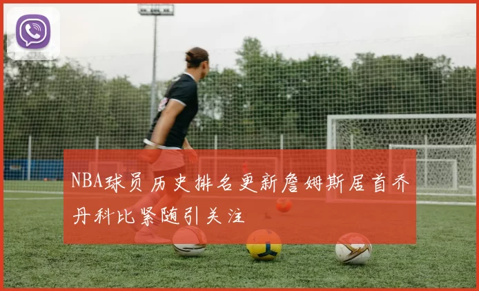NBA球员历史排名更新詹姆斯居首乔丹科比紧随引关注