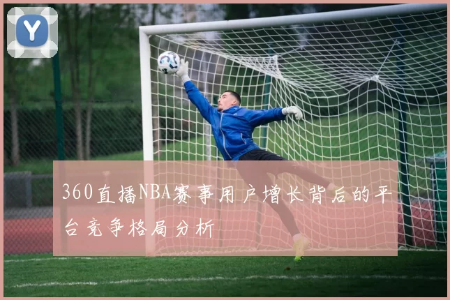 360直播NBA赛事用户增长背后的平台竞争格局分析