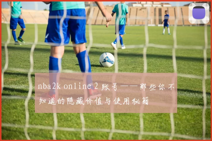 nba2k online 2 账号——那些你不知道的隐藏价值与使用秘籍