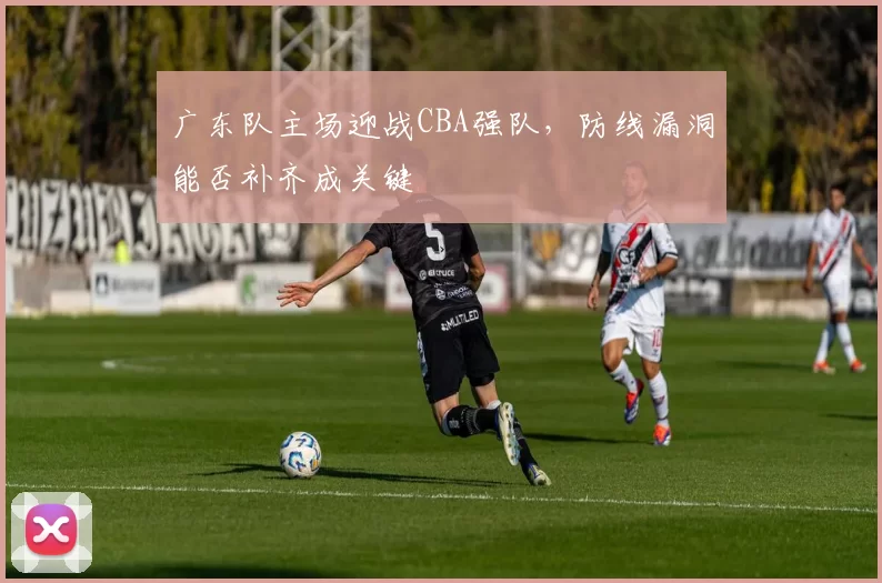 广东队主场迎战CBA强队，防线漏洞能否补齐成关键