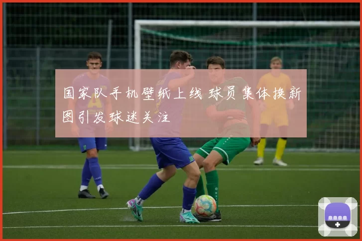 国家队手机壁纸上线 球员集体换新图引发球迷关注
