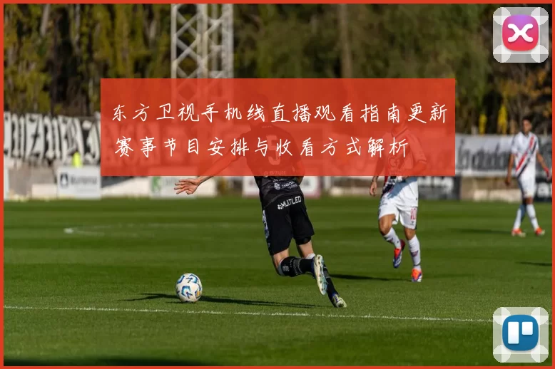 东方卫视手机线直播观看指南更新 赛事节目安排与收看方式解析