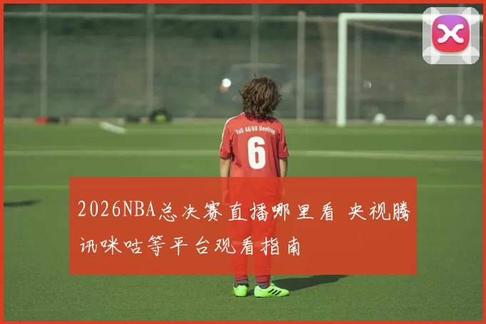 2026NBA总决赛直播哪里看 央视腾讯咪咕等平台观看指南