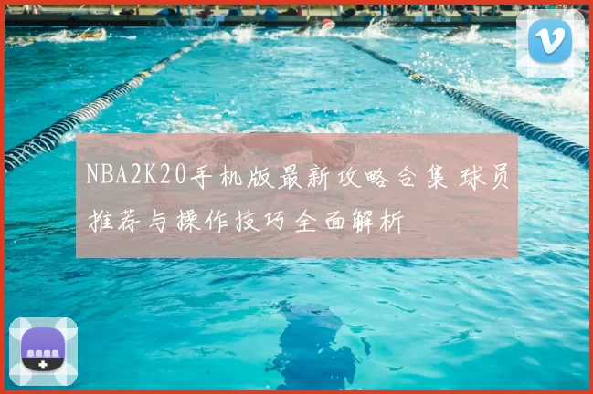 NBA2K20手机版最新攻略合集 球员推荐与操作技巧全面解析
