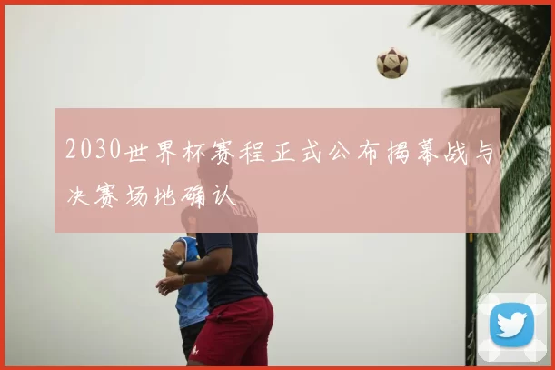 2030世界杯赛程正式公布揭幕战与决赛场地确认