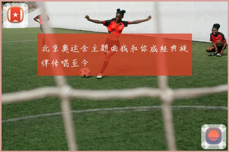 北京奥运会主题曲我和你成经典旋律传唱至今