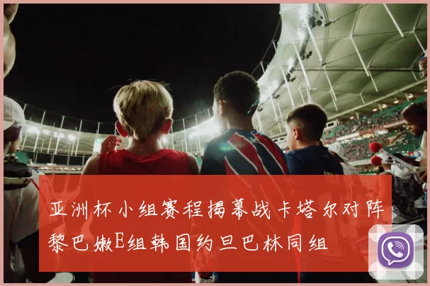 亚洲杯小组赛程揭幕战卡塔尔对阵黎巴嫩E组韩国约旦巴林同组