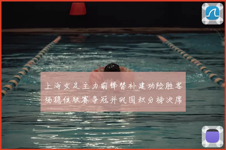 上海女足主力前锋替补建功险胜客场稳住联赛争冠并巩固积分榜次席