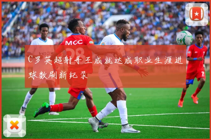 C罗英超射手王成就达成职业生涯进球数刷新纪录