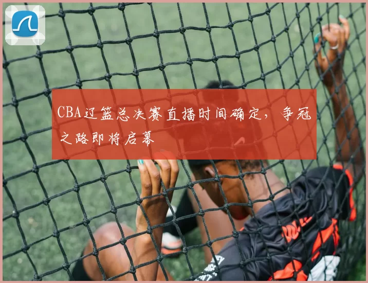 CBA辽篮总决赛直播时间确定，争冠之路即将启幕