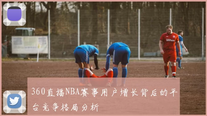 360直播NBA赛事用户增长背后的平台竞争格局分析