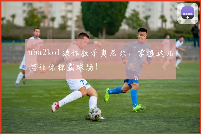 nba2kol操作教学奥尼尔，掌握这几招让你称霸球场！