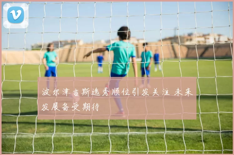 波尔津吉斯选秀顺位引发关注 未来发展备受期待