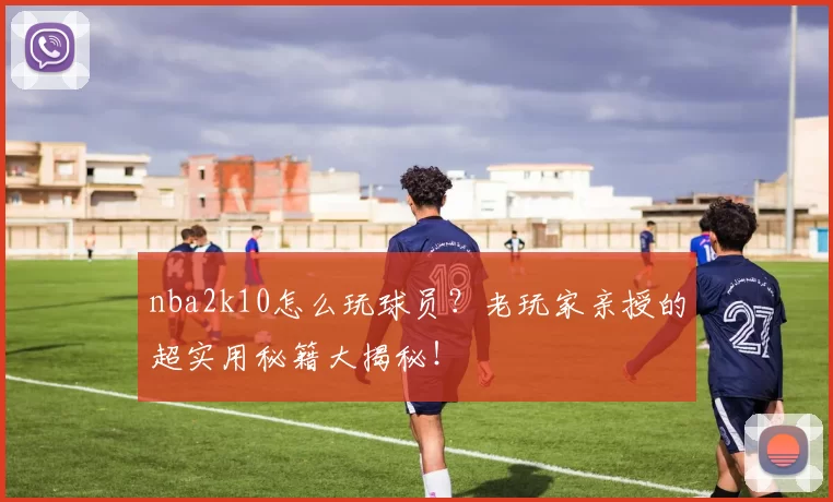 nba2k10怎么玩球员？老玩家亲授的超实用秘籍大揭秘！