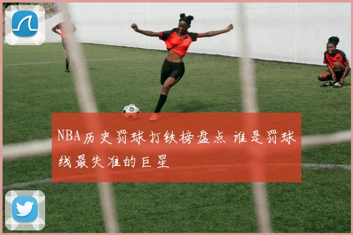 NBA历史罚球打铁榜盘点 谁是罚球线最失准的巨星