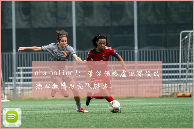 nba online2：带你领略虚拟赛场的热血激情与无限魅力！