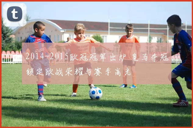 2014-2015欧冠冠军出炉 皇马夺冠锁定欧战荣耀与赛季高光