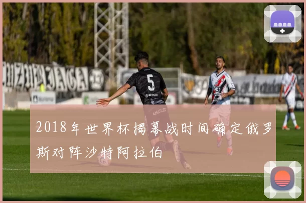 2018年世界杯揭幕战时间确定俄罗斯对阵沙特阿拉伯