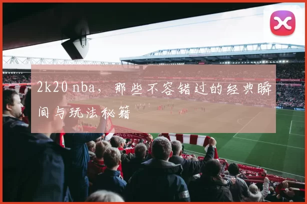 2k20 nba，那些不容错过的经典瞬间与玩法秘籍