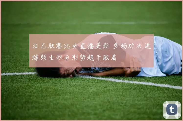 法乙联赛比分直播更新 多场对决进球频出积分形势趋于胶着