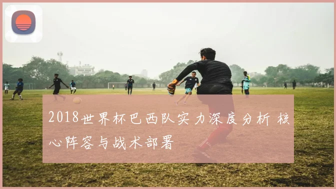 2018世界杯巴西队实力深度分析 核心阵容与战术部署